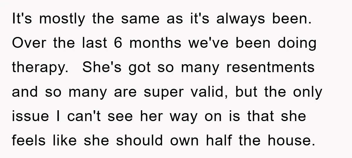 It's mostly the same as it's always been. Over the last 6 months we've been doing therapy. She's got so many resentments and so many are super valid, but the...