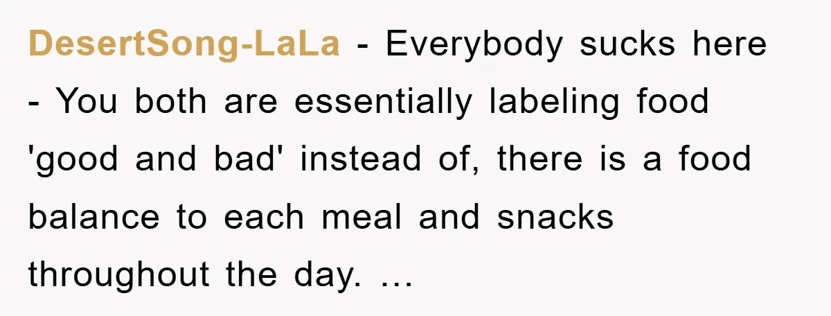 DesertSong-LaLa - Everybody sucks here - You both are essentially labeling food 'good and bad' instead of, there is a food balance to each meal and snacks throughout the day....