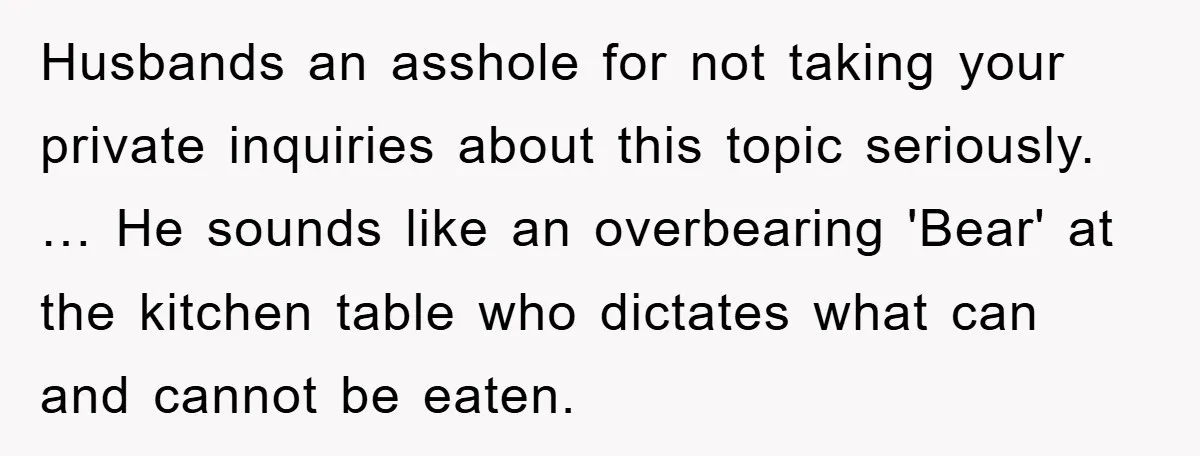 Husbands an asshole for not taking your private inquiries about this topic seriously. … He sounds like an overbearing 'Bear' at the kitchen table who dictates what can and cannot...