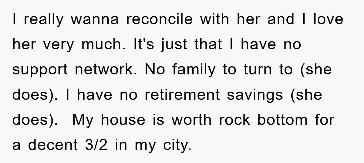 I really wanna reconcile with her and I love her very much. It's just that I have no support network. No family to turn to (she does). I have no...