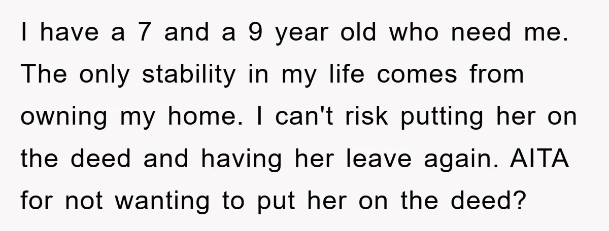 I have a 7 and a 9 year old who need me. The only stability in my life comes from owning my home. I can't risk putting her on the...