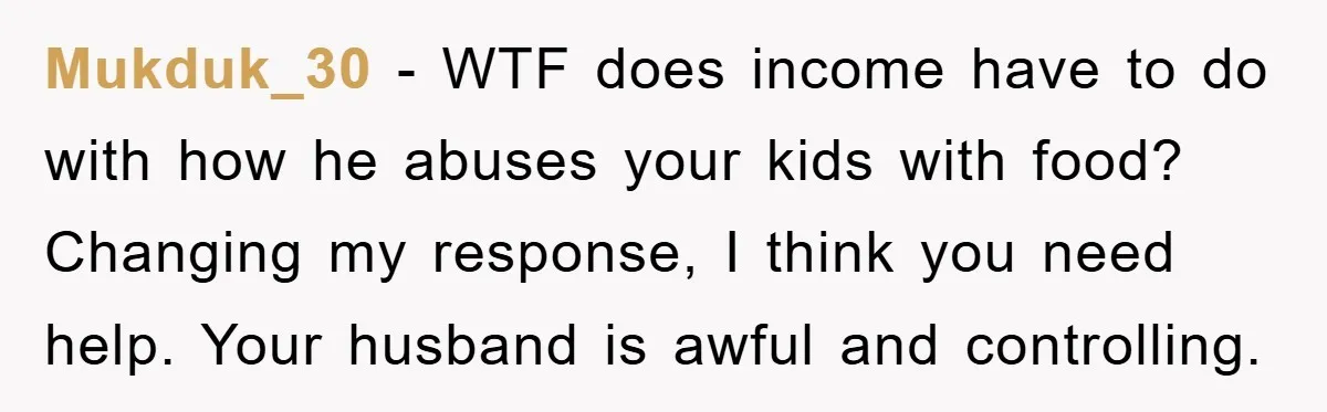 Mukduk_30 - WTF does income have to do with how he abuses your kids with food? Changing my response, I think you need help. Your husband is awful and controlling.