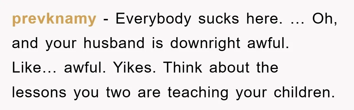 prevknamy - Everybody sucks here. … Oh, and your husband is downright awful. Like… awful. Yikes. Think about the lessons you two are teaching your children.