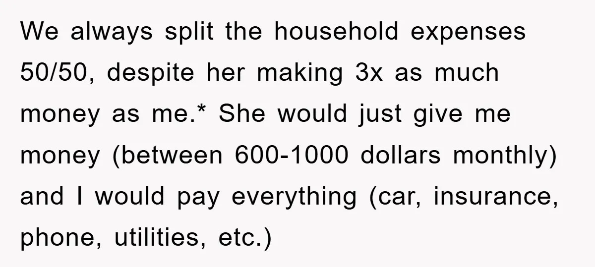 We always split the household expenses 50/50, despite her making 3x as much money as me.* She would just give me money (between 600-1000 dollars monthly) and I would pay...