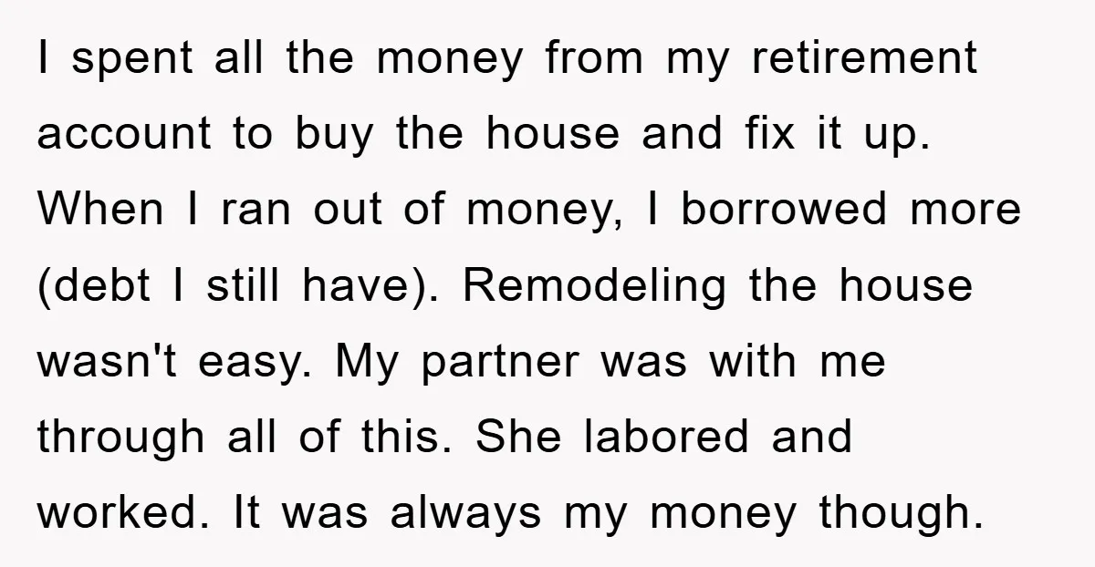 I spent all the money from my retirement account to buy the house and fix it up. When I ran out of money, I borrowed more (debt I still have)....