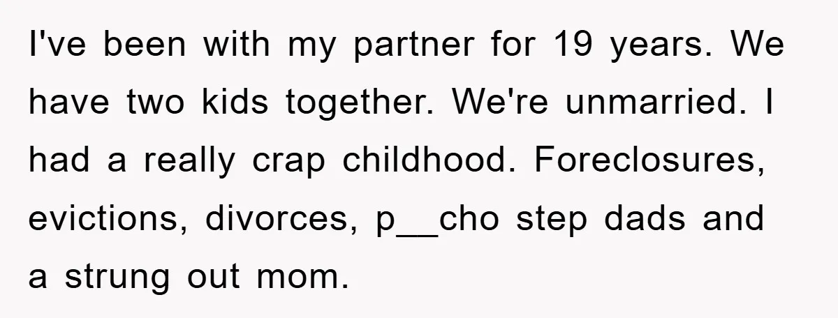 I've been with my partner for 19 years. We have two kids together. We're unmarried. I had a really crap childhood. Foreclosures, evictions, divorces, p__cho step dads and a strung...