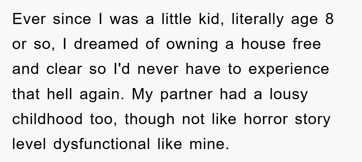 Ever since I was a little kid, literally age 8 or so, I dreamed of owning a house free and clear so I'd never have to experience that hell again....
