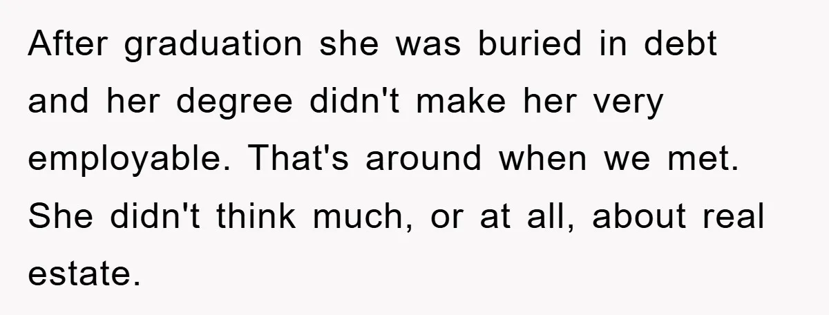 After graduation she was buried in debt and her degree didn't make her very employable. That's around when we met. She didn't think much, or at all, about real estate.