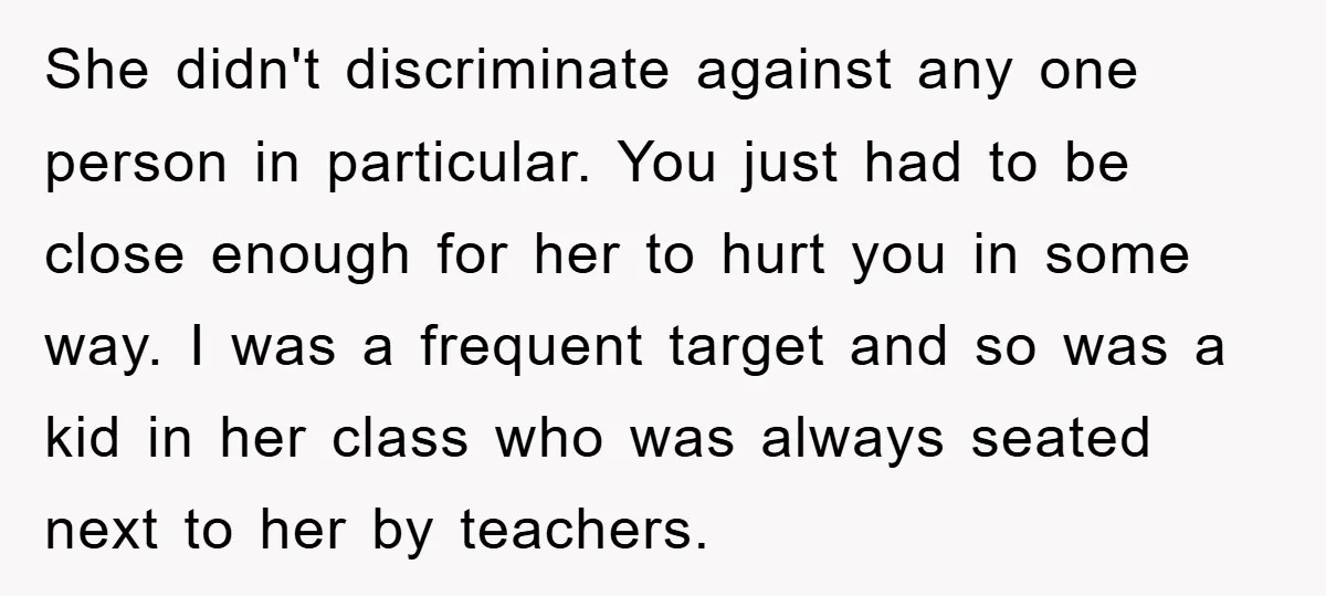 She didn't discriminate against any one person in particular. You just had to be close enough for her to hurt you in some way. I was a frequent target and...
