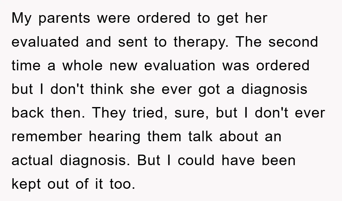 My parents were ordered to get her evaluated and sent to therapy. The second time a whole new evaluation was ordered but I don't think she ever got a diagnosis...
