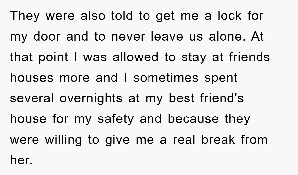 They were also told to get me a lock for my door and to never leave us alone. At that point I was allowed to stay at friends houses more...