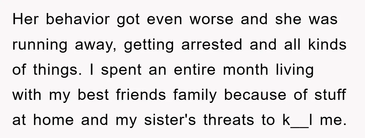 Her behavior got even worse and she was running away, getting arrested and all kinds of things. I spent an entire month living with my best friends family because of...