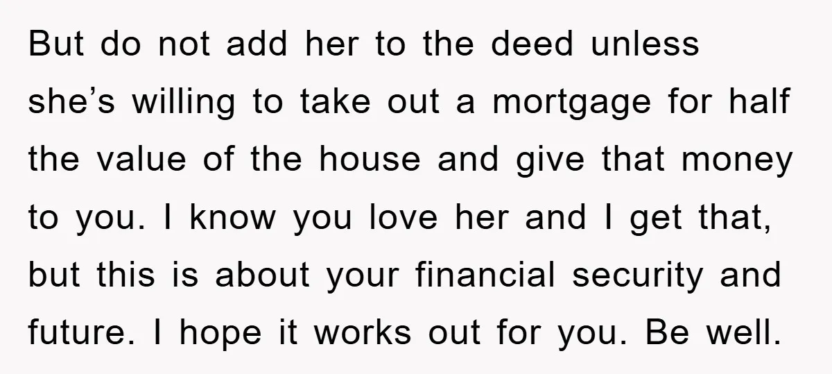 But do not add her to the deed unless she’s willing to take out a mortgage for half the value of the house and give that money to you. I...