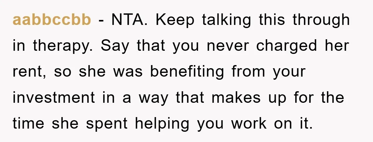 aabbccbb − NTA. Keep talking this through in therapy. Say that you never charged her rent, so she was benefiting from your investment in a way that makes up for...