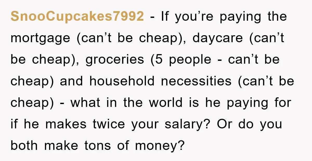 SnooCupcakes7992 - If you’re paying the mortgage (can’t be cheap), daycare (can’t be cheap), groceries (5 people - can’t be cheap) and household necessities (can’t be cheap) - what in...