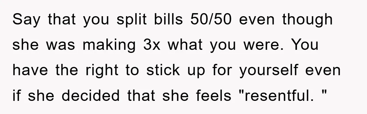 Say that you split bills 50/50 even though she was making 3x what you were. You have the right to stick up for yourself even if she decided that she...