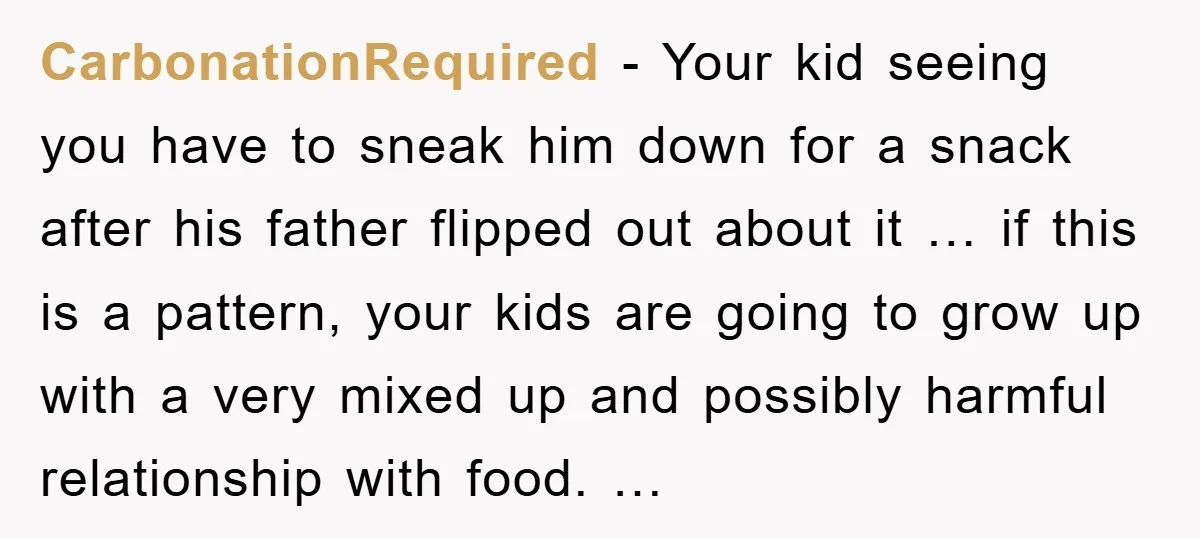 CarbonationRequired - Your kid seeing you have to sneak him down for a snack after his father flipped out about it … if this is a pattern, your kids are...