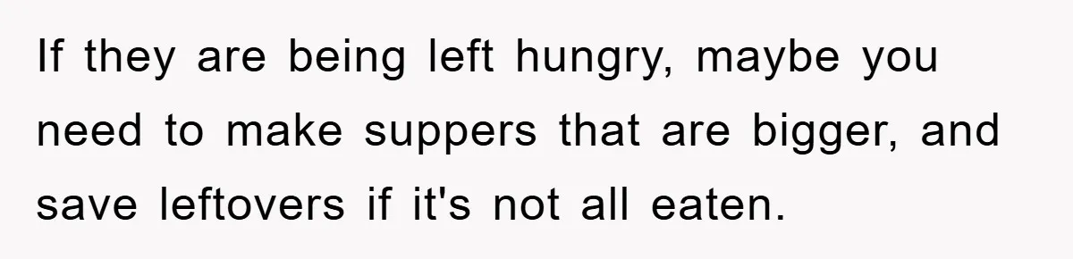 If they are being left hungry, maybe you need to make suppers that are bigger, and save leftovers if it's not all eaten.