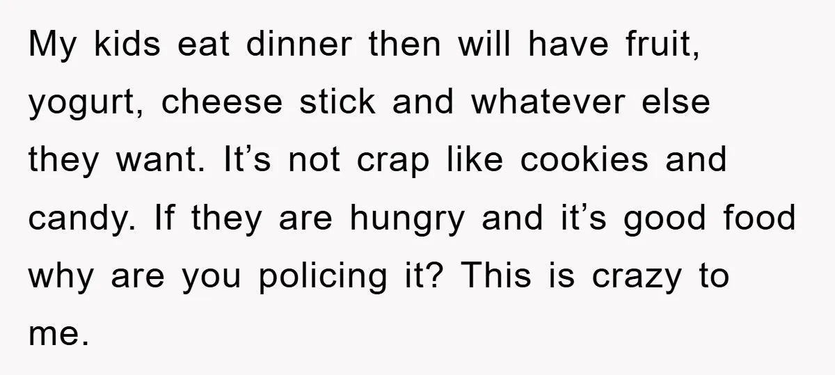 My kids eat dinner then will have fruit, yogurt, cheese stick and whatever else they want. It’s not crap like cookies and candy. If they are hungry and it’s good...