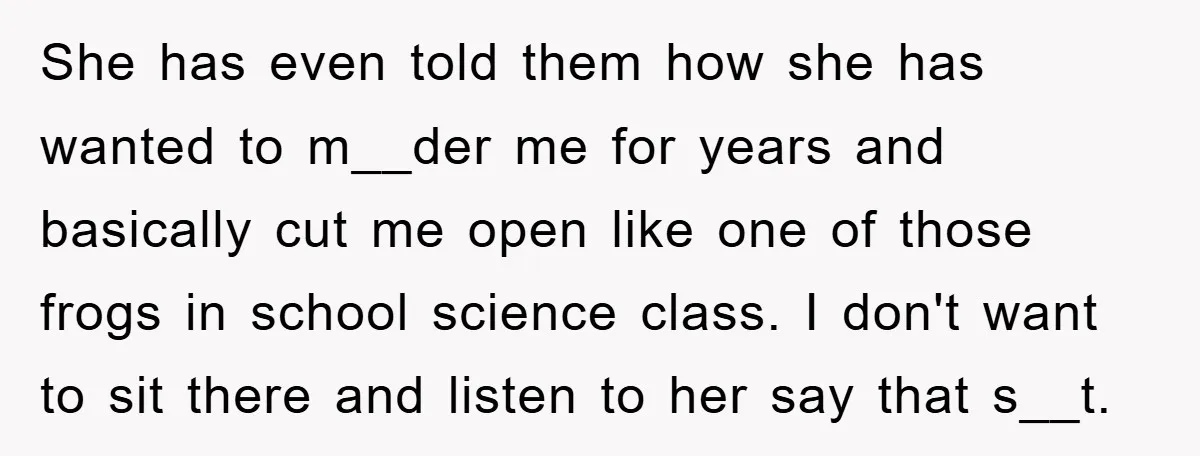 She has even told them how she has wanted to m__der me for years and basically cut me open like one of those frogs in school science class. I don't...