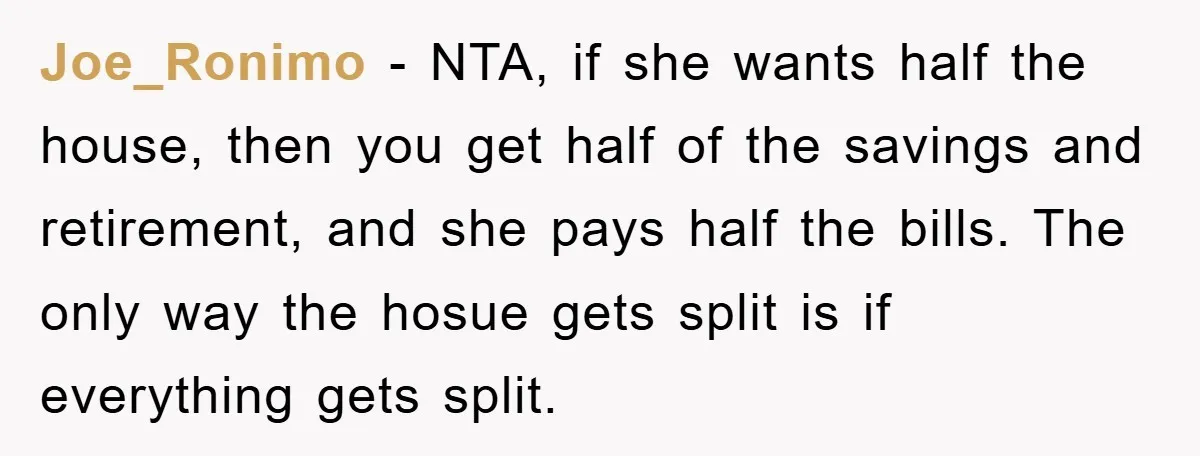 Joe_Ronimo − NTA, if she wants half the house, then you get half of the savings and retirement, and she pays half the bills. The only way the hosue gets...