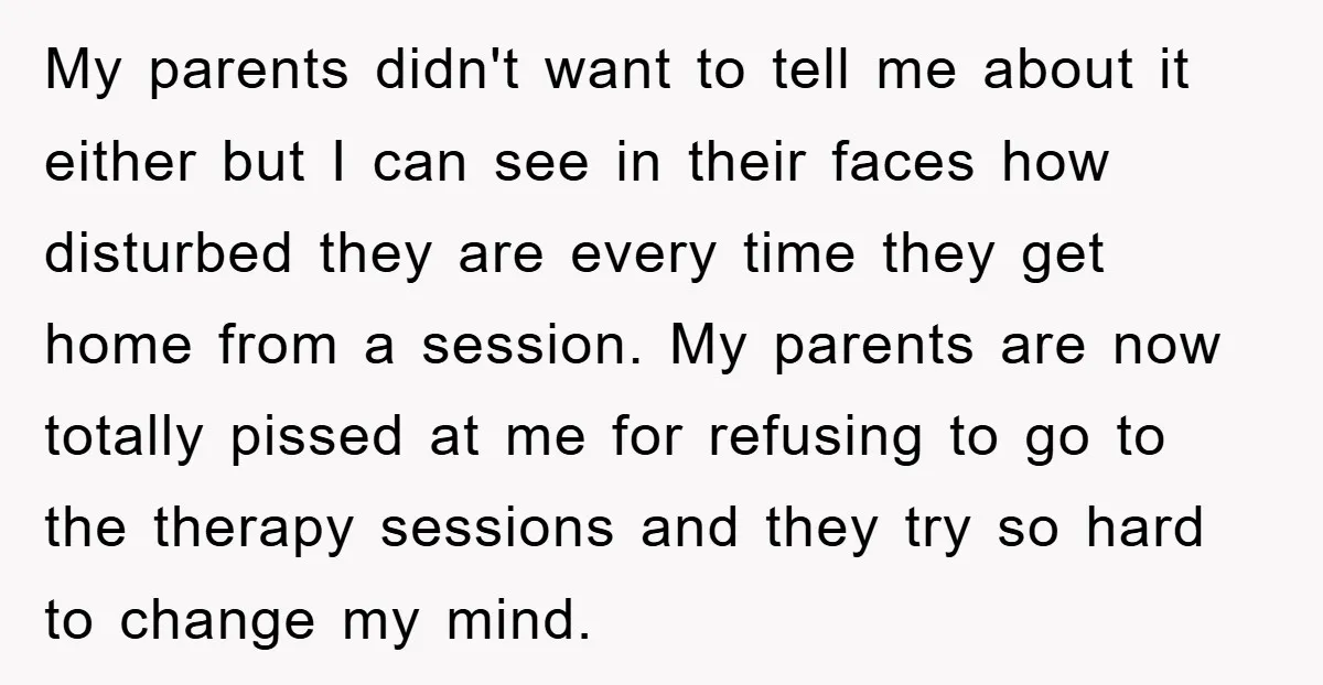 My parents didn't want to tell me about it either but I can see in their faces how disturbed they are every time they get home from a session. My...