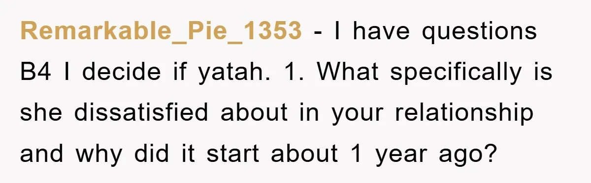 Remarkable_Pie_1353 − I have questions B4 I decide if yatah. 1. What specifically is she dissatisfied about in your relationship and why did it start about 1 year ago?