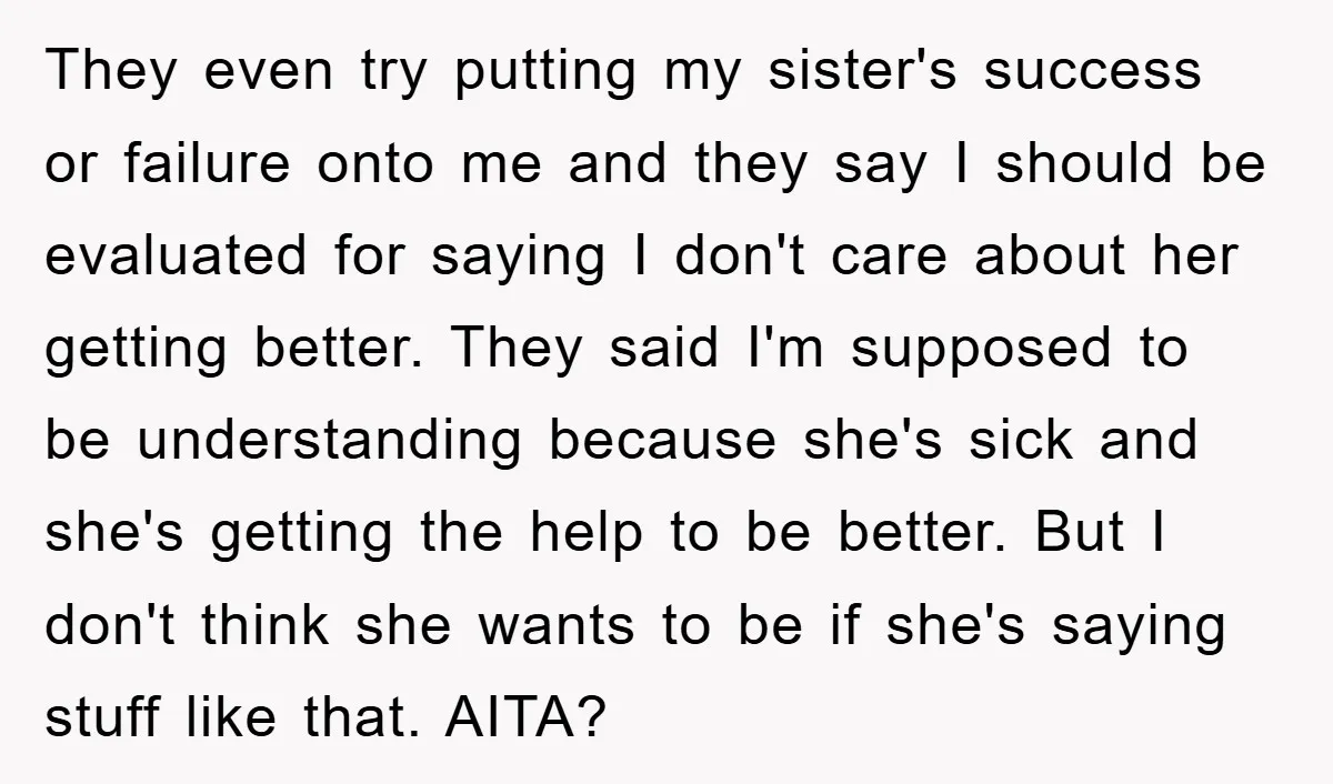 They even try putting my sister's success or failure onto me and they say I should be evaluated for saying I don't care about her getting better. They said I'm...