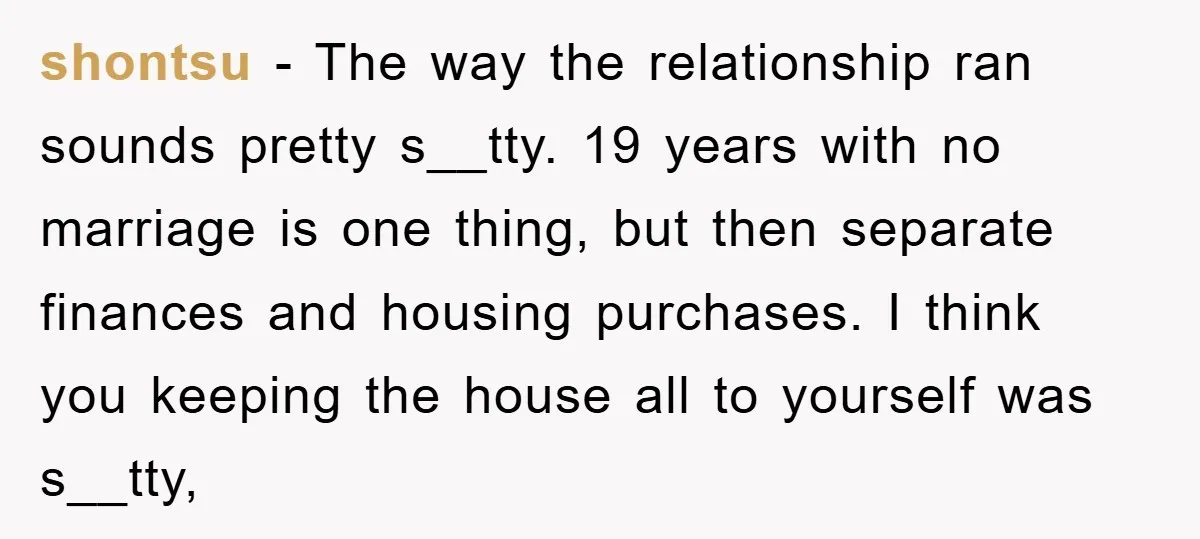 shontsu − The way the relationship ran sounds pretty s__tty. 19 years with no marriage is one thing, but then separate finances and housing purchases. I think you keeping the...