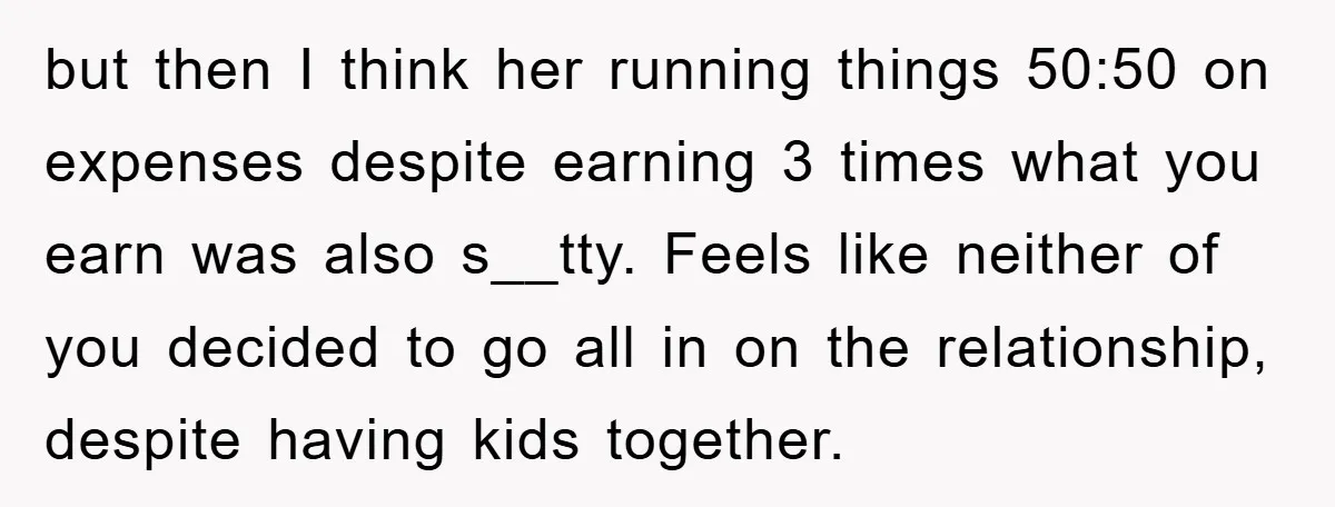but then I think her running things 50:50 on expenses despite earning 3 times what you earn was also s__tty. Feels like neither of you decided to go all in...