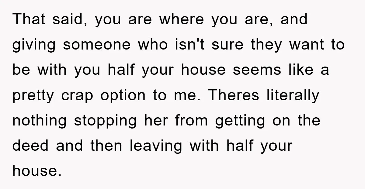 That said, you are where you are, and giving someone who isn't sure they want to be with you half your house seems like a pretty crap option to me....