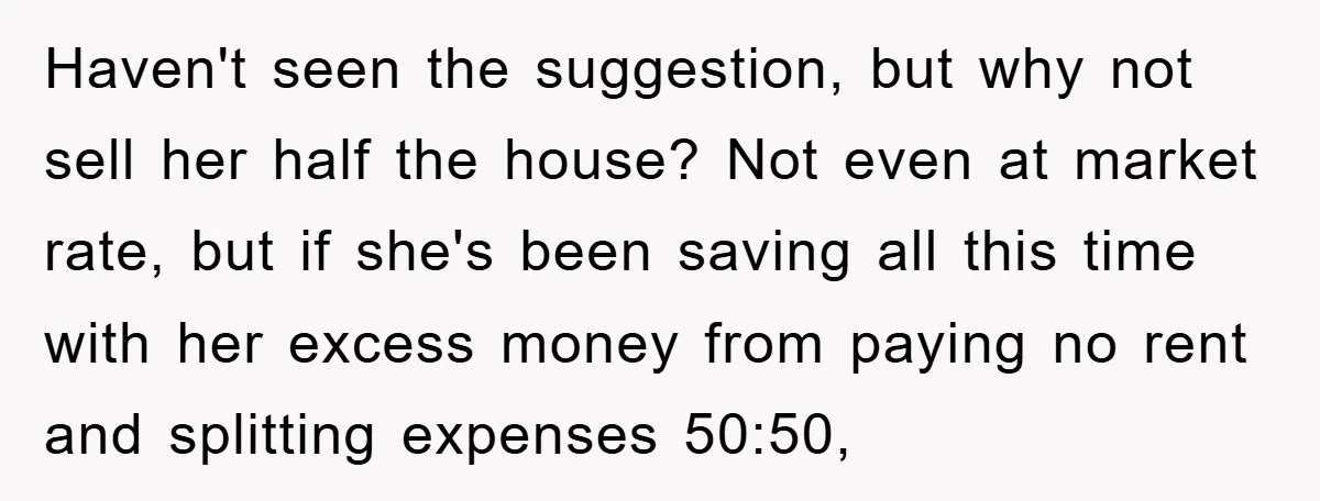 Haven't seen the suggestion, but why not sell her half the house? Not even at market rate, but if she's been saving all this time with her excess money from...