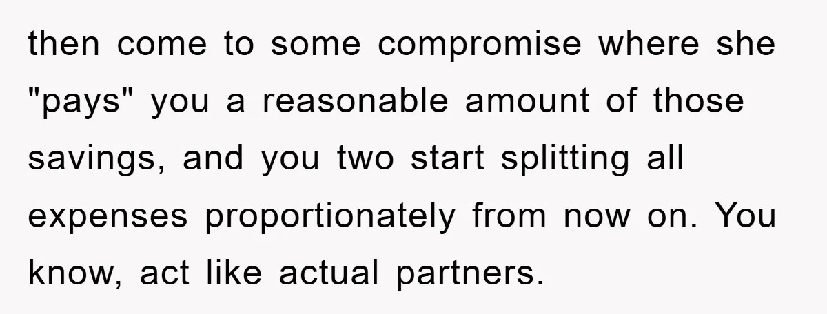 then come to some compromise where she "pays" you a reasonable amount of those savings, and you two start splitting all expenses proportionately from now on. You know, act like...