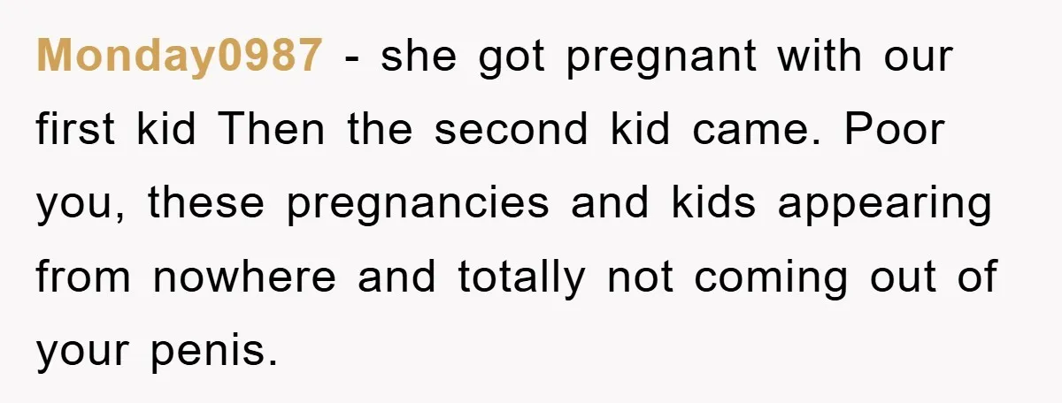 Monday0987 − she got pregnant with our first kid Then the second kid came. Poor you, these pregnancies and kids appearing from nowhere and totally not coming out of your...
