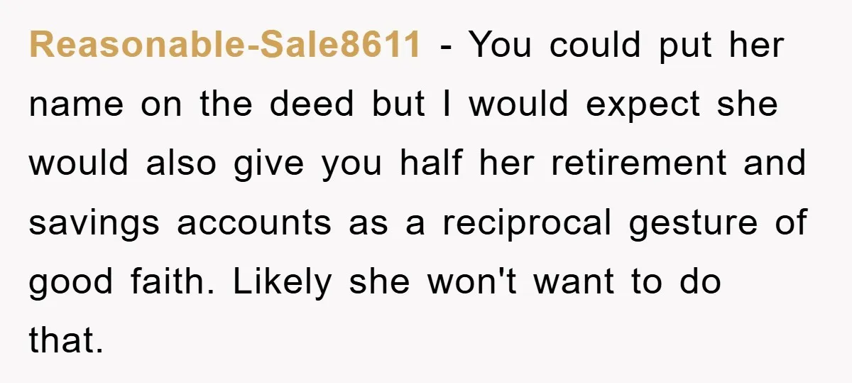 Reasonable-Sale8611 − You could put her name on the deed but I would expect she would also give you half her retirement and savings accounts as a reciprocal gesture of...