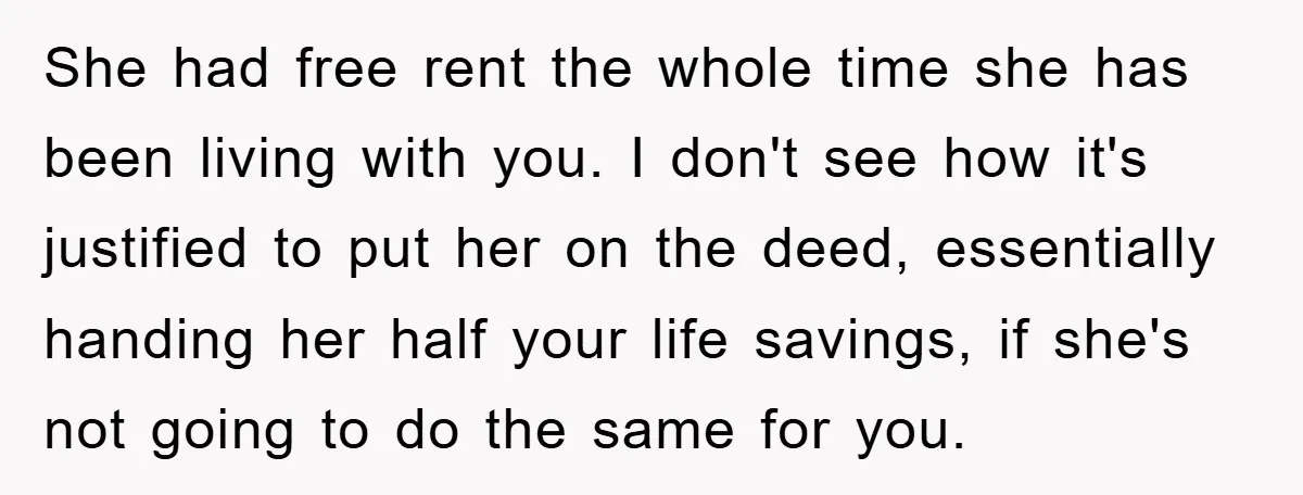 She had free rent the whole time she has been living with you. I don't see how it's justified to put her on the deed, essentially handing her half your...