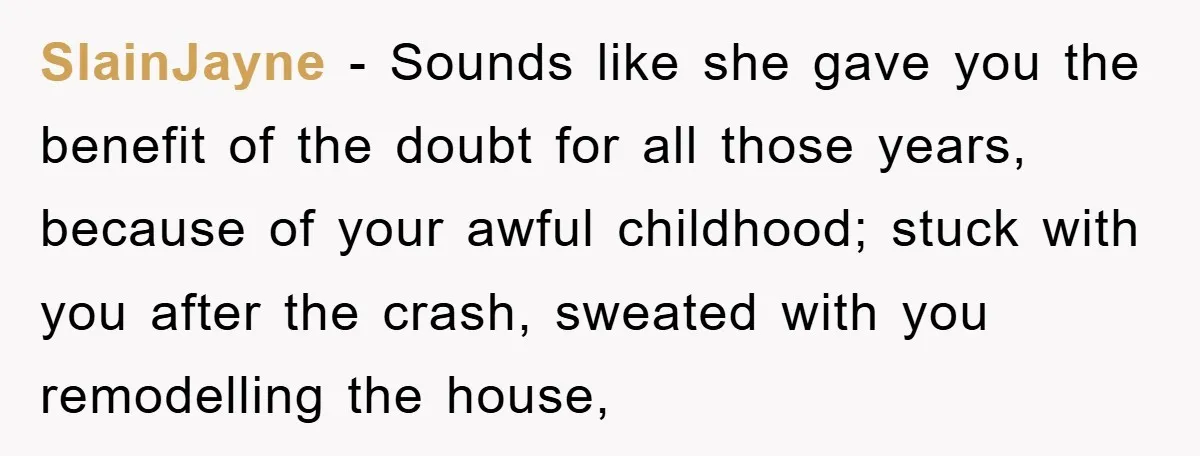 SlainJayne − Sounds like she gave you the benefit of the doubt for all those years, because of your awful childhood; stuck with you after the crash, sweated with you...