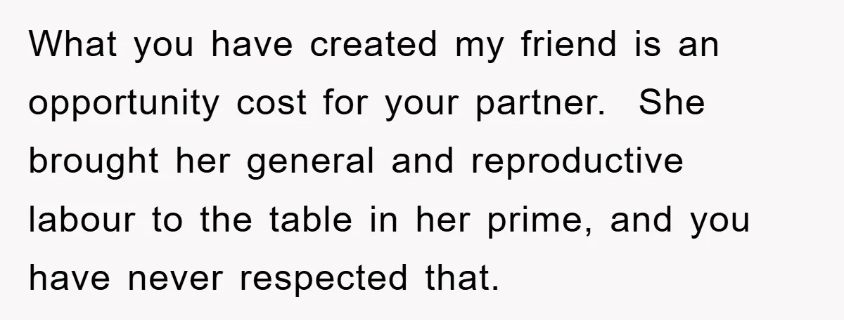 What you have created my friend is an opportunity cost for your partner. She brought her general and reproductive labour to the table in her prime, and you have never...