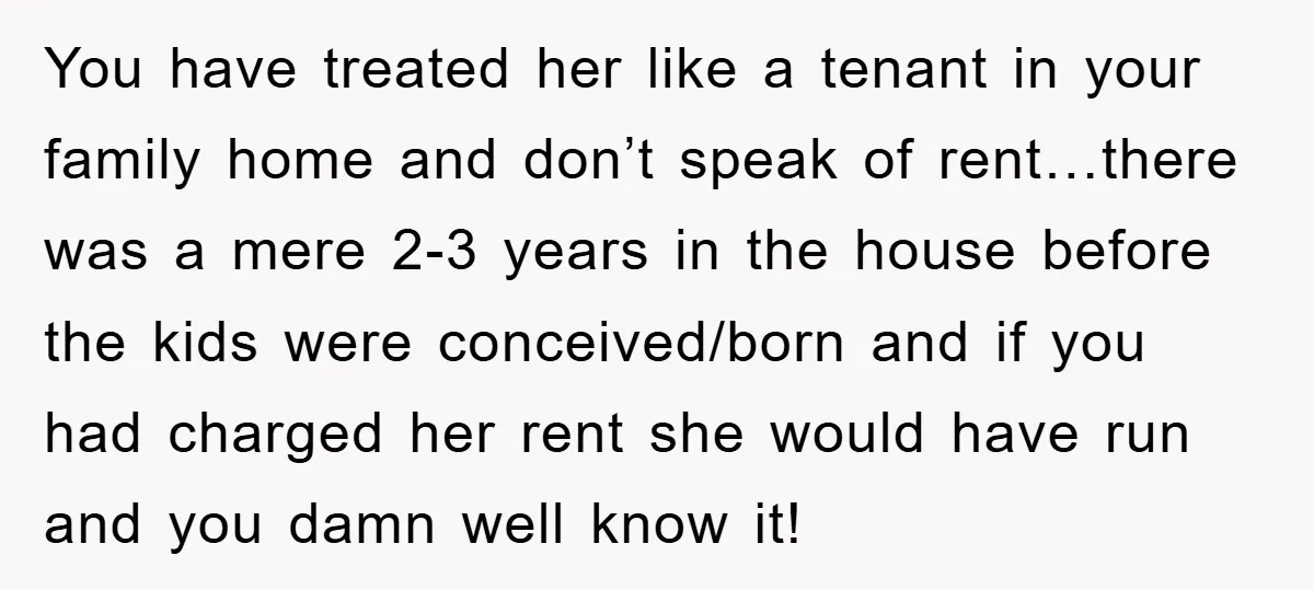 You have treated her like a tenant in your family home and don’t speak of rent…there was a mere 2-3 years in the house before the kids were conceived/born and...