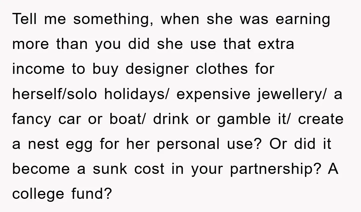 Tell me something, when she was earning more than you did she use that extra income to buy designer clothes for herself/solo holidays/ expensive jewellery/ a fancy car or boat/...