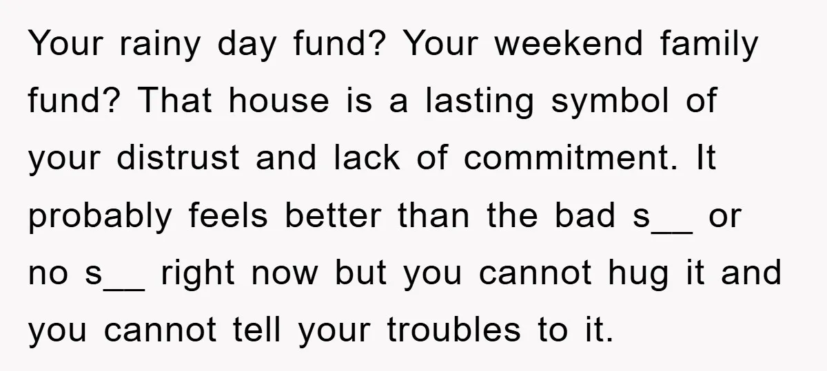 Your rainy day fund? Your weekend family fund? That house is a lasting symbol of your distrust and lack of commitment. It probably feels better than the bad s__ or...