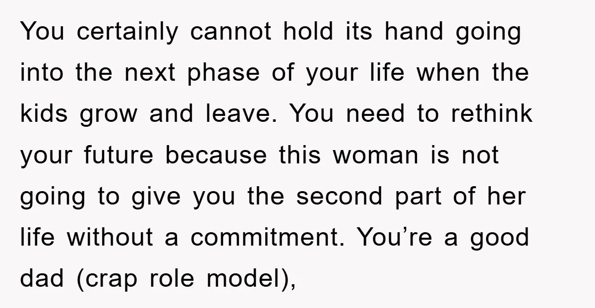 You certainly cannot hold its hand going into the next phase of your life when the kids grow and leave. You need to rethink your future because this woman is...