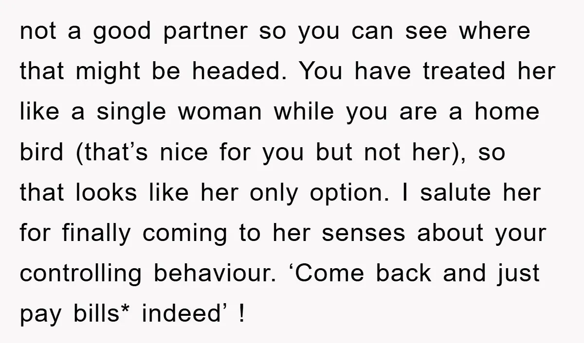 not a good partner so you can see where that might be headed. You have treated her like a single woman while you are a home bird (that’s nice for...
