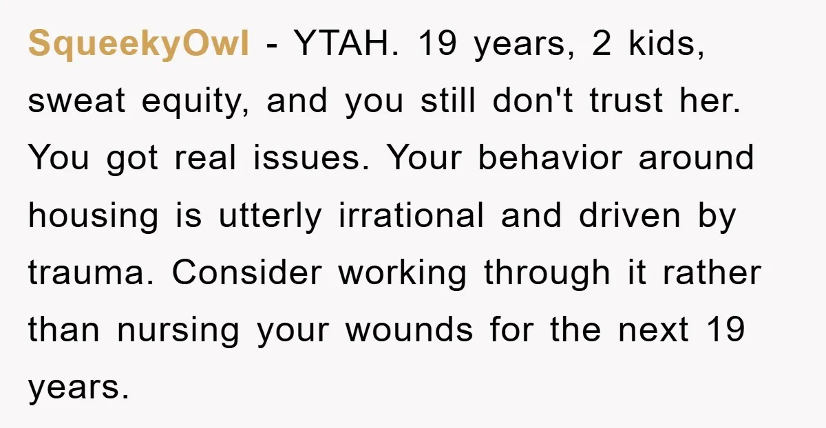 SqueekyOwl − YTAH. 19 years, 2 kids, sweat equity, and you still don't trust her. You got real issues. Your behavior around housing is utterly irrational and driven by trauma....