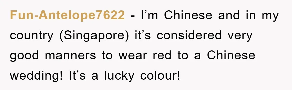 Fun-Antelope7622 − I’m Chinese and in my country (Singapore) it’s considered very good manners to wear red to a Chinese wedding! It’s a lucky colour!