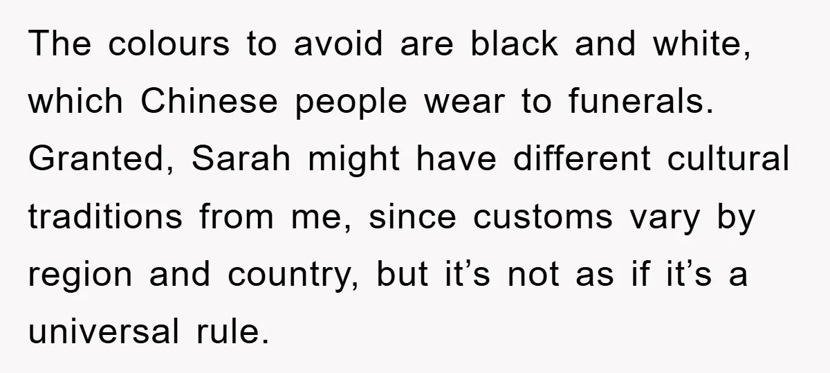 The colours to avoid are black and white, which Chinese people wear to funerals. Granted, Sarah might have different cultural traditions from me, since customs vary by region and country,...