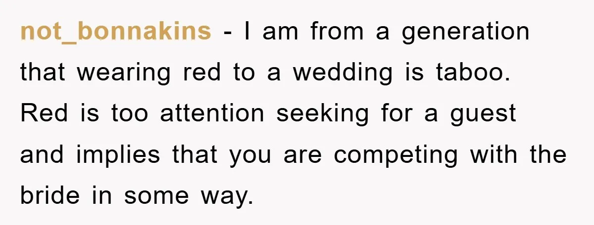 not_bonnakins − I am from a generation that wearing red to a wedding is taboo. Red is too attention seeking for a guest and implies that you are competing with...