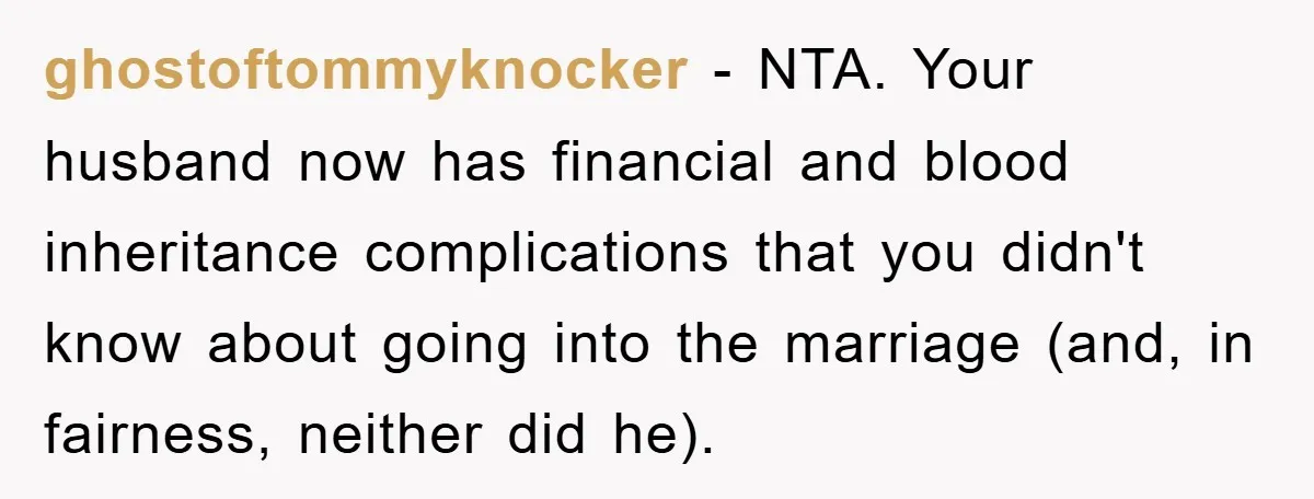 ghostoftommyknocker − NTA. Your husband now has financial and blood inheritance complications that you didn't know about going into the marriage (and, in fairness, neither did he).