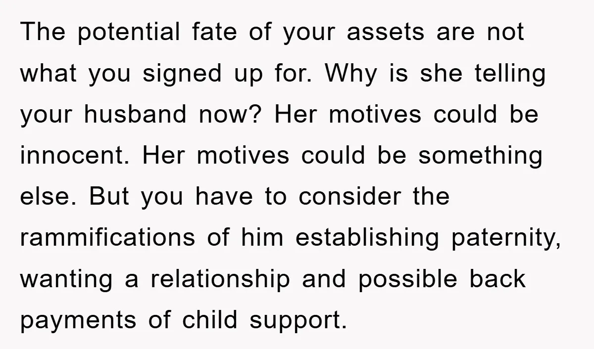 The potential fate of your assets are not what you signed up for. Why is she telling your husband now? Her motives could be innocent. Her motives could be something...