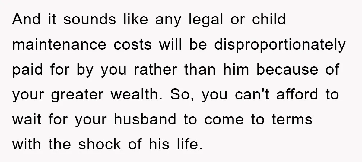 And it sounds like any legal or child maintenance costs will be disproportionately paid for by you rather than him because of your greater wealth. So, you can't afford to...